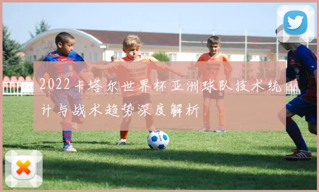 2022卡塔尔世界杯亚洲球队技术统计与战术趋势深度解析