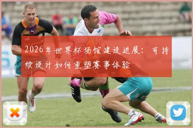 2026年世界杯场馆建设进展：可持续设计如何重塑赛事体验