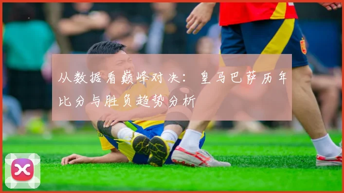 从数据看巅峰对决：皇马巴萨历年比分与胜负趋势分析