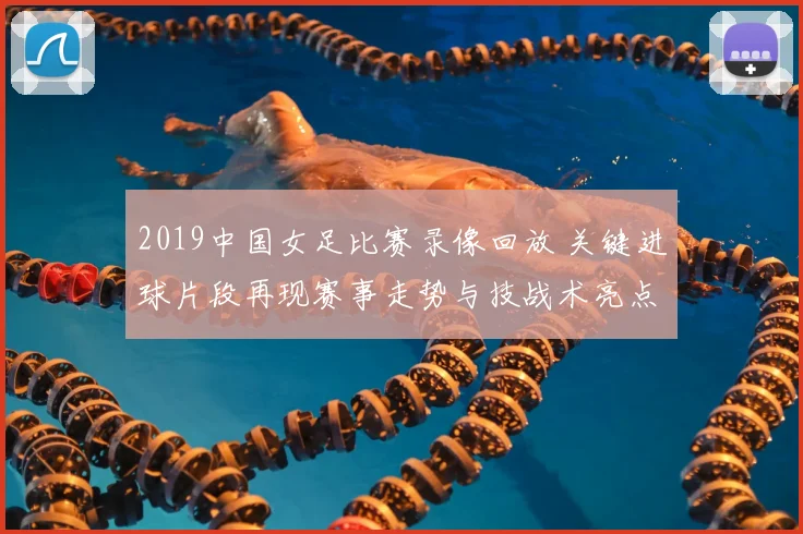 2019中国女足比赛录像回放 关键进球片段再现赛事走势与技战术亮点