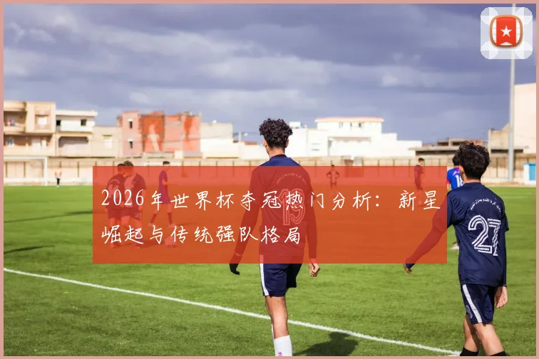 2026年世界杯夺冠热门分析：新星崛起与传统强队格局