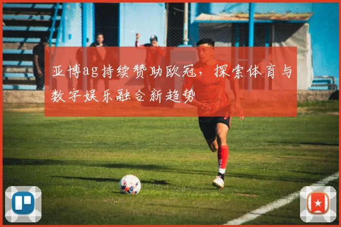 亚博ag持续赞助欧冠，探索体育与数字娱乐融合新趋势
