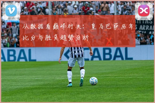 从数据看巅峰对决：皇马巴萨历年比分与胜负趋势分析