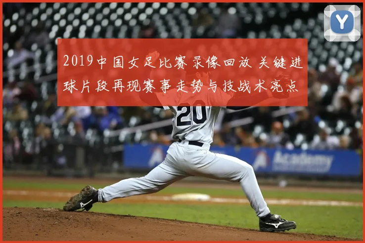 2019中国女足比赛录像回放 关键进球片段再现赛事走势与技战术亮点