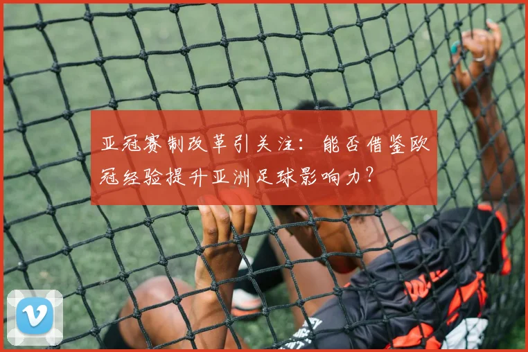 亚冠赛制改革引关注：能否借鉴欧冠经验提升亚洲足球影响力？