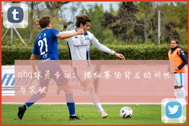 nbq球员专访：揭秘赛场背后的训练与突破